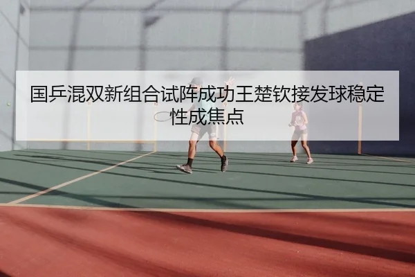 国乒混双新组合试阵成功王楚钦接发球稳定性成焦点