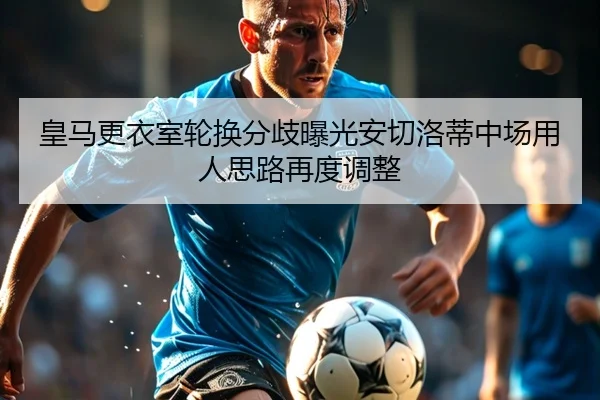 皇马更衣室轮换分歧曝光安切洛蒂中场用人思路再度调整